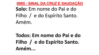 0985 - SINAL DA CRUZ E SAUDAÇÃO
Solo: Em nome do Pai e do
Filho / e do Espírito Santo.
Amém.
Todos: Em nome do Pai e do
Filho / e do Espírito Santo.
Amém...
 