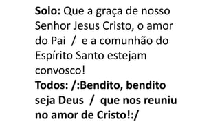 Solo: Que a graça de nosso
Senhor Jesus Cristo, o amor
do Pai / e a comunhão do
Espírito Santo estejam
convosco!
Todos: /:Bendito, bendito
seja Deus / que nos reuniu
no amor de Cristo!:/
 