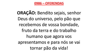 0986 – OFERENDAS
ORAÇÃO: Bendito sejais, senhor
Deus do universo, pelo pão que
recebemos de vossa bondade,
fruto da terra e do trabalho
humano que agora vos
apresentamos e para nós se vai
tornar pão da vida!
 