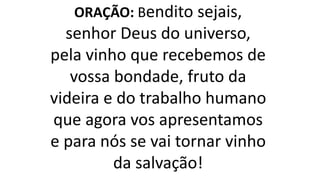 ORAÇÃO: Bendito sejais,
senhor Deus do universo,
pela vinho que recebemos de
vossa bondade, fruto da
videira e do trabalho humano
que agora vos apresentamos
e para nós se vai tornar vinho
da salvação!
 