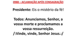 0988 – ACLAMAÇÃO APÓS CONSAGRAÇÃO
Presidente: Eis o mistério da fé!
Todos: Anunciamos, Senhor, a
vossa morte e proclamamos a
vossa ressurreição.
/:Vinde, vinde, Senhor Jesus.:/
 