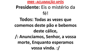 0989 –ACLAMAÇÃO APÓS
Presidente: Eis o mistério da
fé!
Todos: Todas as vezes que
comemos deste pão e bebemos
deste cálice,
/: Anunciamos, Senhor, a vossa
morte, Enquanto esperamos
vossa vinda. :/
 