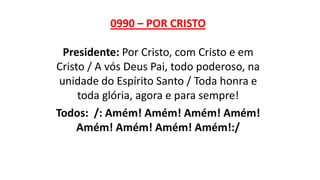 0990 – POR CRISTO
Presidente: Por Cristo, com Cristo e em
Cristo / A vós Deus Pai, todo poderoso, na
unidade do Espírito Santo / Toda honra e
toda glória, agora e para sempre!
Todos: /: Amém! Amém! Amém! Amém!
Amém! Amém! Amém! Amém!:/
 