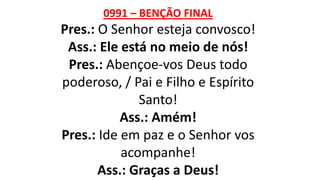 0991 – BENÇÃO FINAL
Pres.: O Senhor esteja convosco!
Ass.: Ele está no meio de nós!
Pres.: Abençoe-vos Deus todo
poderoso, / Pai e Filho e Espírito
Santo!
Ass.: Amém!
Pres.: Ide em paz e o Senhor vos
acompanhe!
Ass.: Graças a Deus!
 