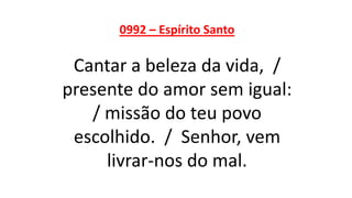 0992 – Espírito Santo
Cantar a beleza da vida, /
presente do amor sem igual:
/ missão do teu povo
escolhido. / Senhor, vem
livrar-nos do mal.
 