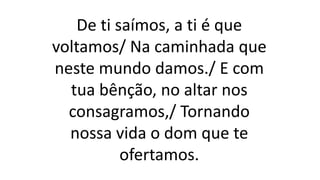 De ti saímos, a ti é que
voltamos/ Na caminhada que
neste mundo damos./ E com
tua bênção, no altar nos
consagramos,/ Tornando
nossa vida o dom que te
ofertamos.
 