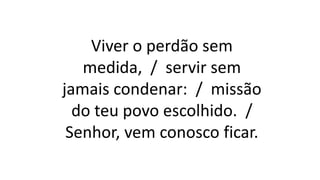 Viver o perdão sem
medida, / servir sem
jamais condenar: / missão
do teu povo escolhido. /
Senhor, vem conosco ficar.
 
