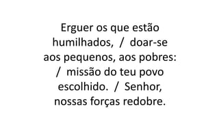Erguer os que estão
humilhados, / doar-se
aos pequenos, aos pobres:
/ missão do teu povo
escolhido. / Senhor,
nossas forças redobre.
 