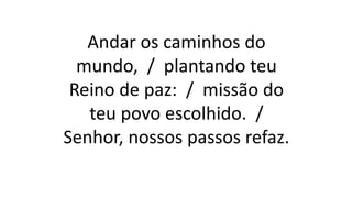 Andar os caminhos do
mundo, / plantando teu
Reino de paz: / missão do
teu povo escolhido. /
Senhor, nossos passos refaz.
 