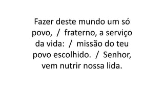 Fazer deste mundo um só
povo, / fraterno, a serviço
da vida: / missão do teu
povo escolhido. / Senhor,
vem nutrir nossa lida.
 
