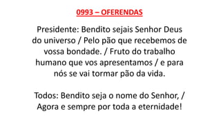 0993 – OFERENDAS
Presidente: Bendito sejais Senhor Deus
do universo / Pelo pão que recebemos de
vossa bondade. / Fruto do trabalho
humano que vos apresentamos / e para
nós se vai tormar pão da vida.
Todos: Bendito seja o nome do Senhor, /
Agora e sempre por toda a eternidade!
 
