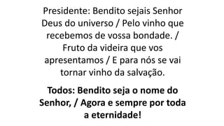 Presidente: Bendito sejais Senhor
Deus do universo / Pelo vinho que
recebemos de vossa bondade. /
Fruto da videira que vos
apresentamos / E para nós se vai
tornar vinho da salvação.
Todos: Bendito seja o nome do
Senhor, / Agora e sempre por toda
a eternidade!
 
