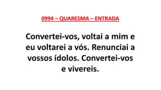 0994 – QUARESMA – ENTRADA
Convertei-vos, voltai a mim e
eu voltarei a vós. Renunciai a
vossos ídolos. Convertei-vos
e vivereis.
 