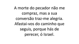 A morte do pecador não me
compraz, mas a sua
conversão traz-me alegria.
Afastai-vos do caminho que
seguis, porque hás de
perecer, ó Israel.
 