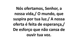 Nós ofertamos, Senhor, a
nossa vida,/ O mundo, que
suspira por tua luz./ A nossa
oferta é feita de esperança,/
De esforço que não cansa de
ouvir tua voz.
 