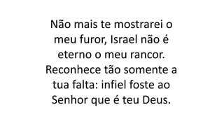Não mais te mostrarei o
meu furor, Israel não é
eterno o meu rancor.
Reconhece tão somente a
tua falta: infiel foste ao
Senhor que é teu Deus.
 