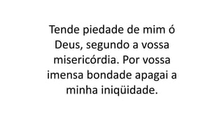 Tende piedade de mim ó
Deus, segundo a vossa
misericórdia. Por vossa
imensa bondade apagai a
minha iniqüidade.
 