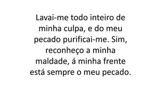 Lavai-me todo inteiro de
minha culpa, e do meu
pecado purificai-me. Sim,
reconheço a minha
maldade, á minha frente
está sempre o meu pecado.
 