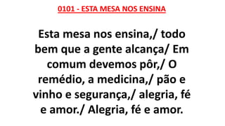 0101 - ESTA MESA NOS ENSINA
Esta mesa nos ensina,/ todo
bem que a gente alcança/ Em
comum devemos pôr,/ O
remédio, a medicina,/ pão e
vinho e segurança,/ alegria, fé
e amor./ Alegria, fé e amor.
 