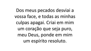 Dos meus pecados desviai a
vossa face, e todas as minhas
culpas apagai. Criai em mim
um coração que seja puro,
meu Deus, ponde em mim
um espírito resoluto.
 