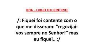 0996 – FIQUEI FOI CONTENTE
/: Fiquei foi contente com o
que me disseram: “regozijai-
vos sempre no Senhor!” mas
eu fiquei.. :/
 