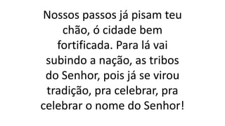 Nossos passos já pisam teu
chão, ó cidade bem
fortificada. Para lá vai
subindo a nação, as tribos
do Senhor, pois já se virou
tradição, pra celebrar, pra
celebrar o nome do Senhor!
 