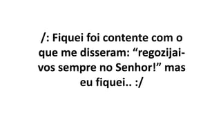 /: Fiquei foi contente com o
que me disseram: “regozijai-
vos sempre no Senhor!” mas
eu fiquei.. :/
 