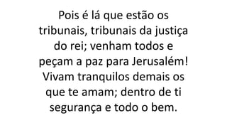 Pois é lá que estão os
tribunais, tribunais da justiça
do rei; venham todos e
peçam a paz para Jerusalém!
Vivam tranquilos demais os
que te amam; dentro de ti
segurança e todo o bem.
 