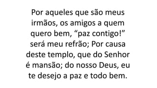 Por aqueles que são meus
irmãos, os amigos a quem
quero bem, “paz contigo!”
será meu refrão; Por causa
deste templo, que do Senhor
é mansão; do nosso Deus, eu
te desejo a paz e todo bem.
 