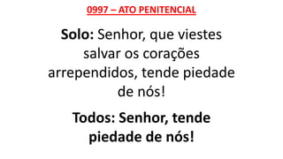 0997 – ATO PENITENCIAL
Solo: Senhor, que viestes
salvar os corações
arrependidos, tende piedade
de nós!
Todos: Senhor, tende
piedade de nós!
 