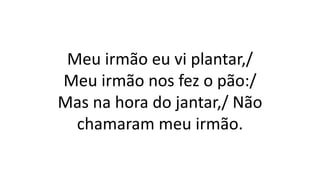 Meu irmão eu vi plantar,/
Meu irmão nos fez o pão:/
Mas na hora do jantar,/ Não
chamaram meu irmão.
 