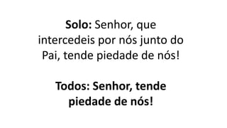 Solo: Senhor, que
intercedeis por nós junto do
Pai, tende piedade de nós!
Todos: Senhor, tende
piedade de nós!
 