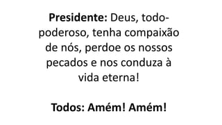 Presidente: Deus, todo-
poderoso, tenha compaixão
de nós, perdoe os nossos
pecados e nos conduza à
vida eterna!
Todos: Amém! Amém!
 