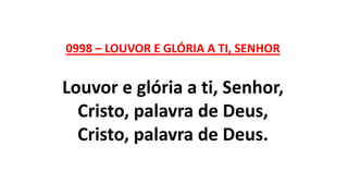 0998 – LOUVOR E GLÓRIA A TI, SENHOR
Louvor e glória a ti, Senhor,
Cristo, palavra de Deus,
Cristo, palavra de Deus.
 
