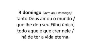4 domingo (idem do 3 domingo):
Tanto Deus amou o mundo /
que lhe deu seu Filho único;
todo aquele que crer nele /
há de ter a vida eterna.
 