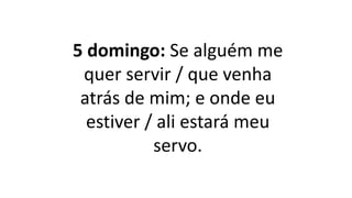 5 domingo: Se alguém me
quer servir / que venha
atrás de mim; e onde eu
estiver / ali estará meu
servo.
 