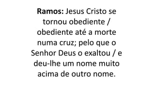 Ramos: Jesus Cristo se
tornou obediente /
obediente até a morte
numa cruz; pelo que o
Senhor Deus o exaltou / e
deu-lhe um nome muito
acima de outro nome.
 