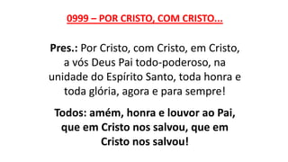 0999 – POR CRISTO, COM CRISTO...
Pres.: Por Cristo, com Cristo, em Cristo,
a vós Deus Pai todo-poderoso, na
unidade do Espírito Santo, toda honra e
toda glória, agora e para sempre!
Todos: amém, honra e louvor ao Pai,
que em Cristo nos salvou, que em
Cristo nos salvou!
 