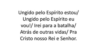 Ungido pelo Espírito estou/
Ungido pelo Espírito eu
vou!/ Irei para a batalha/
Atrás de outras vidas/ Pra
Cristo nosso Rei e Senhor.
 