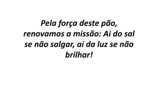 Pela força deste pão,
renovamos a missão: Ai do sal
se não salgar, ai da luz se não
brilhar!
 