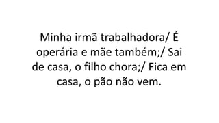 Minha irmã trabalhadora/ É
operária e mãe também;/ Sai
de casa, o filho chora;/ Fica em
casa, o pão não vem.
 