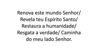 Renova este mundo Senhor/
Revela teu Espírito Santo/
Restaura a humanidade/
Resgata a verdade/ Caminha
do meu lado Senhor.
 