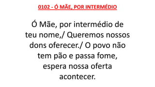 0102 - Ó MÃE, POR INTERMÉDIO
Ó Mãe, por intermédio de
teu nome,/ Queremos nossos
dons oferecer./ O povo não
tem pão e passa fome,
espera nossa oferta
acontecer.
 