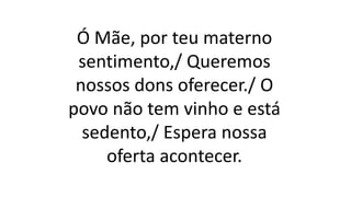 Ó Mãe, por teu materno
sentimento,/ Queremos
nossos dons oferecer./ O
povo não tem vinho e está
sedento,/ Espera nossa
oferta acontecer.
 