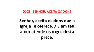 0103 - SENHOR, ACEITA OS DONS
Senhor, aceita os dons que a
Igreja Te oferece. / E em teu
amor atende os rogos desta
prece.
 