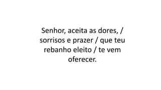 Senhor, aceita as dores, /
sorrisos e prazer / que teu
rebanho eleito / te vem
oferecer.
 