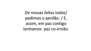 De nossas faltas todas/
pedimos o perdão. / E,
assim, em paz contigo
tenhamos paz co-irmão.
 