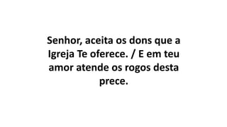 Senhor, aceita os dons que a
Igreja Te oferece. / E em teu
amor atende os rogos desta
prece.
 