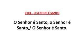 0104 - O SENHOR É SANTO
O Senhor é Santo, o Senhor é
Santo,/ O Senhor é Santo.
 