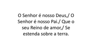 O Senhor é nosso Deus,/ O
Senhor é nosso Pai./ Que o
seu Reino de amor,/ Se
estenda sobre a terra.
 